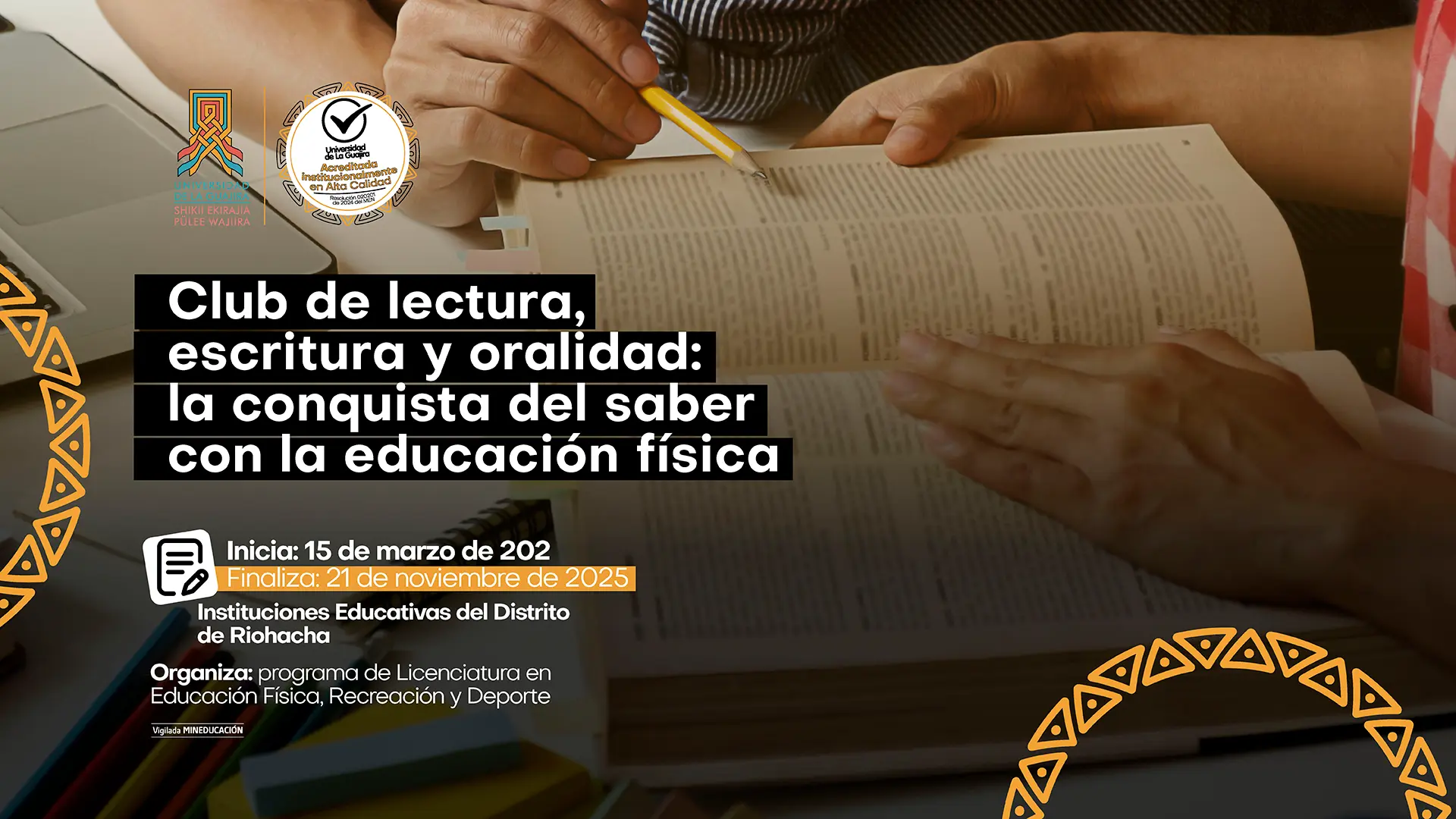 La imagen es un póster promocional para un club de lectura. El fondo es una fotografía con un enfoque suave, que muestra unas manos sosteniendo un libro abierto y un lápiz, lo que evoca un ambiente de estudio y aprendizaje. Sobre la imagen, en la parte central, hay un recuadro oscuro que contiene el título del evento: "Club de lectura, escritura y oralidad: la conquista del saber con la educación física". Debajo, se especifica la duración: "Inicia: 15 de marzo de 2025" y "Finaliza: 21 de noviembre de 2025". El lugar es "Instituciones Educativas del Distrito de Riohacha". La organización corre a cargo del "programa de Licenciatura en Educación Física, Recreación y Deporte". A los lados de la foto, hay patrones triangulares y rectangulares de color amarillo y naranja. En la esquina superior izquierda se encuentran los logos de la Universidad de La Guajira y un sello de acreditación de alta calidad.
