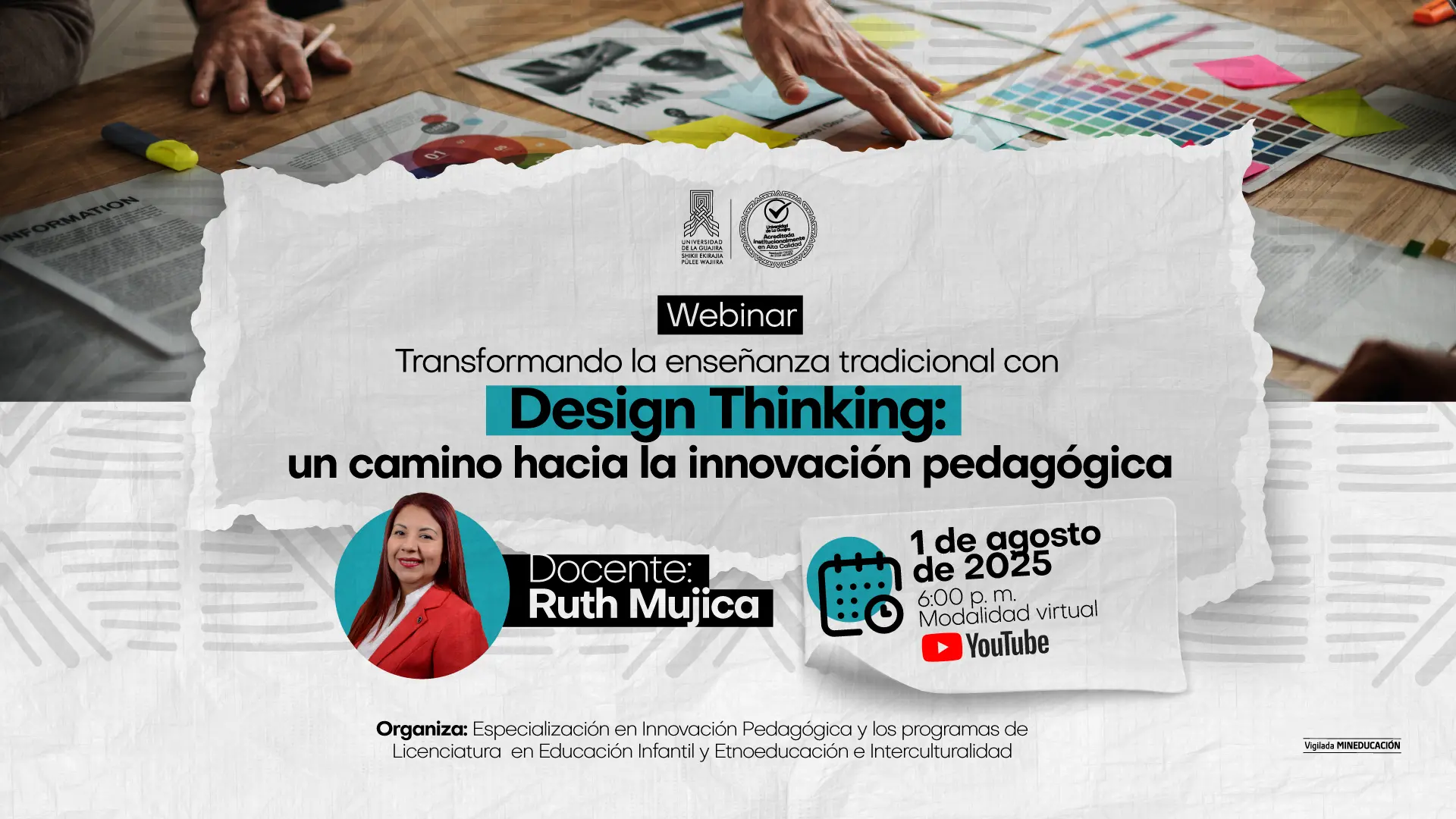 Afiche para un webinar titulado "Transformando la enseñanza tradicional con Design Thinking: un camino hacia la innovación pedagógica". El evento será impartido por la docente Ruth Mujica . Fecha: 1 de agosto de 2025 Hora: 6:00 pm Modalidad: Virtual, a través de YouTube. El evento está organizado por la Especialización en Innovación Pedagógica y los programas de Licenciatura en Educación Infantil y Etnoeducación e Interculturalidad . La afiche incluye el logotipo de la Universidad de La Guajira y su sello de acreditación de alta calidad. La imagen de fondo muestra una mesa de trabajo con papeles, notas y una paleta de colores, sugiriendo un ambiente de diseño y creatividad.