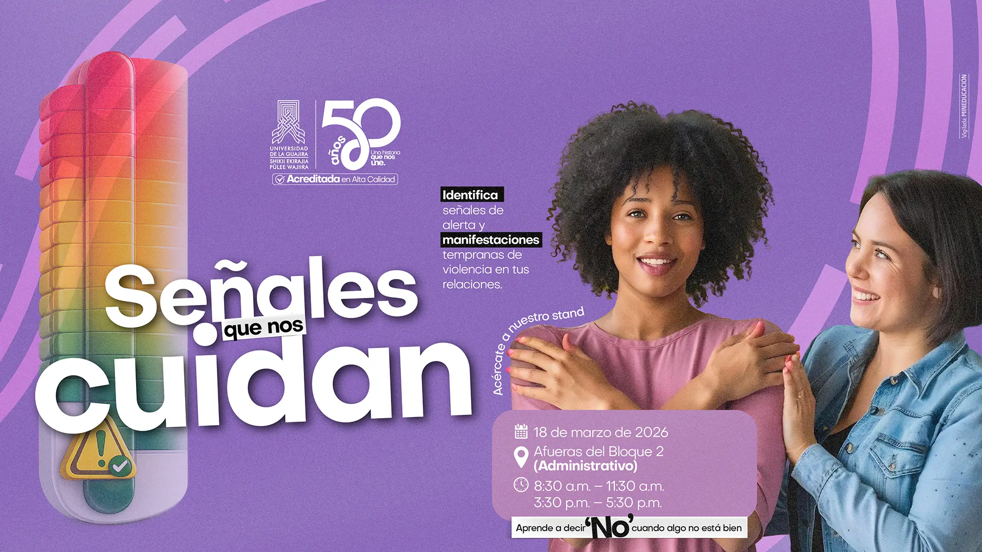 ieza gráfica institucional titulada “Señales que nos cuidan”, que promueve la identificación de señales de alerta y manifestaciones tempranas de violencia en las relaciones. Incluye el mensaje: “Identifica señales de alerta y manifestaciones tempranas de violencia en tus relaciones”. Invita a acercarse al stand el 18 de marzo de 2026, afuera del Bloque 2 (Administrativo), en los horarios de 8:30 a. m. a 11:30 a. m. y de 3:30 p. m. a 5:30 p. m.. También presenta la frase: “Aprende a decir ‘No’ cuando algo no está bien”. A la derecha aparecen dos mujeres, una de ellas con los brazos cruzados en señal de autocuidado y la otra apoyándola. En la parte superior se encuentra el logo de la Universidad de La Guajira con la conmemoración de sus 50 años y el sello de Acreditada en Alta Calidad, y en el lateral el texto “Vigilada MINEDUCACIÓN”.
