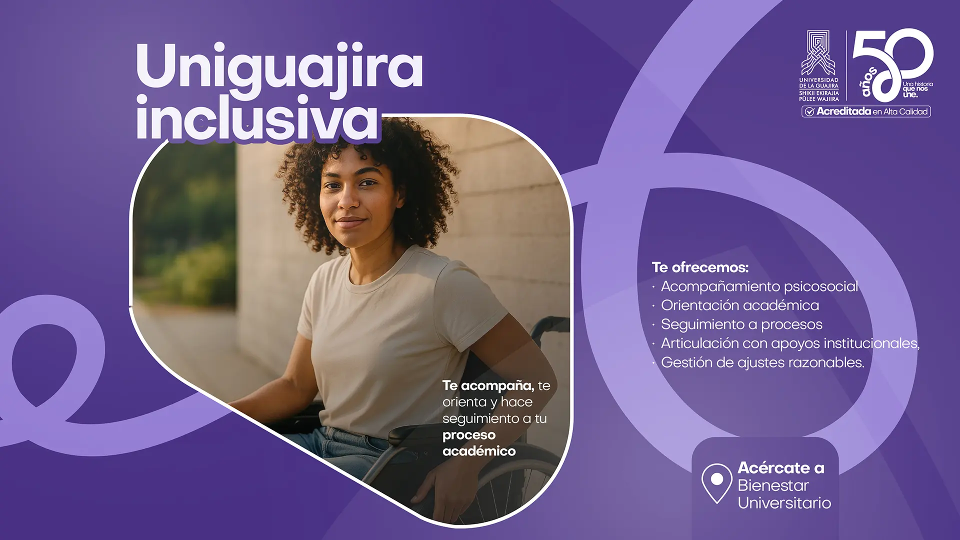 Pieza gráfica institucional con fondo morado y el título “Uniguajira inclusiva”. En el centro aparece una estudiante en silla de ruedas mirando a la cámara en un espacio del campus. A la derecha se lee: “Te ofrecemos: Acompañamiento psicosocial, Orientación académica, Seguimiento a procesos, Articulación con apoyos institucionales, Gestión de ajustes razonables”. También incluye el mensaje: “Te acompaña, te orienta y hace seguimiento a tu proceso académico” y la invitación “Acércate a Bienestar Universitario”. En la parte superior derecha aparecen los logos de la Universidad de La Guajira y la conmemoración de sus 50 años con el sello de Acreditada en Alta Calidad.
