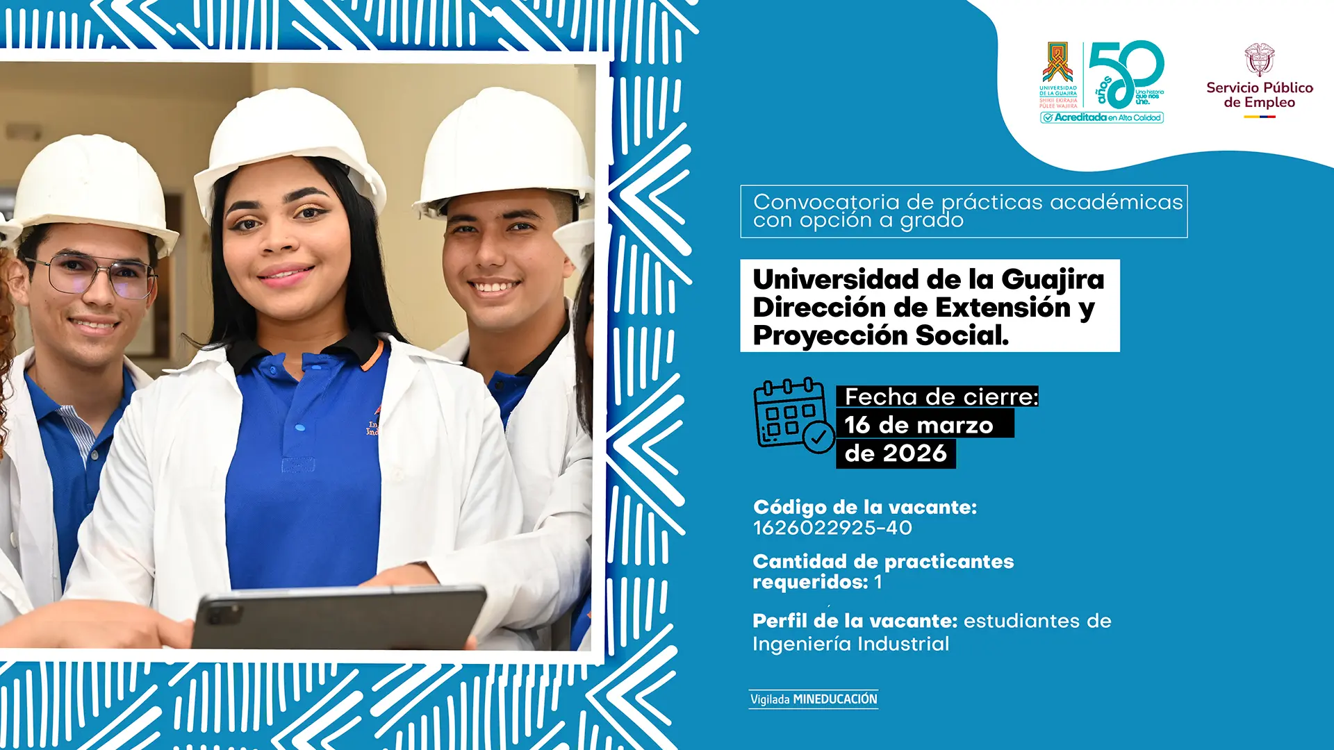 Pieza gráfica de convocatoria de prácticas académicas con opción a grado para la Universidad de La Guajira – Dirección de Extensión y Proyección Social. A la izquierda aparece un grupo de estudiantes con cascos de seguridad y uniforme institucional, uno de ellos sosteniendo una tableta. A la derecha, sobre fondo azul con elementos decorativos, se lee: “Convocatoria de prácticas académicas con opción a grado”. Se indica: “Universidad de La Guajira – Dirección de Extensión y Proyección Social”. Fecha de cierre: 16 de marzo de 2026. Código de la vacante: 1626022925-40. Cantidad de practicantes requeridos: 1. Perfil de la vacante: estudiantes de Ingeniería Industrial. En la parte superior aparecen los logos de la Universidad de La Guajira (50 años) y del Servicio Público de Empleo, y en la parte inferior el texto “Vigilada MINEDUCACIÓN”.