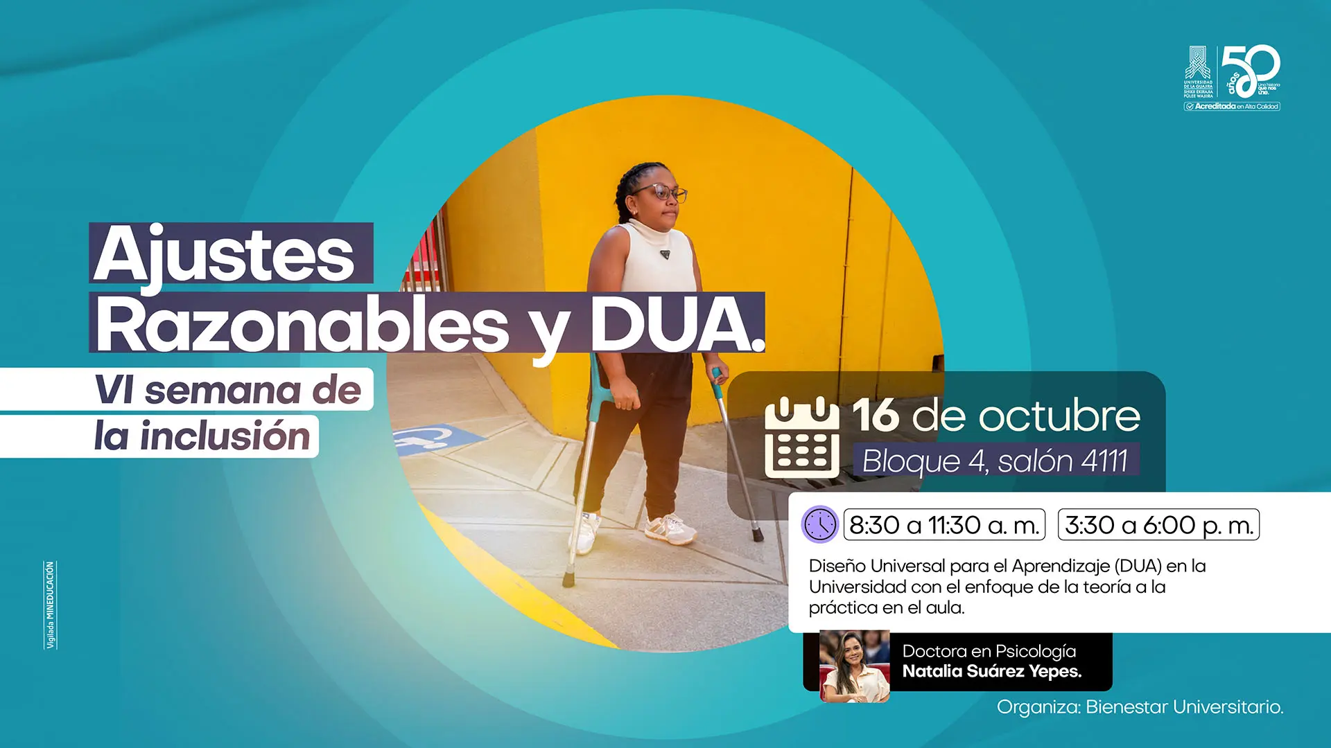 Pieza gráfica de la Universidad de La Guajira que promociona la actividad “Ajustes Razonables y DUA”, en el marco de la VI Semana de la Inclusión. En el centro de la imagen aparece una estudiante con gafas que utiliza muletas para desplazarse, frente a una pared amarilla y junto a una zona señalizada con el símbolo de accesibilidad. A la izquierda se lee el título “Ajustes Razonables y DUA. VI Semana de la Inclusión”. En el lado derecho se informa que la actividad se realizará el 16 de octubre, en el Bloque 4, salón 4111, en dos jornadas: de 8:30 a. m. a 11:30 a. m. y de 3:30 p. m. a 6:00 p. m.. El tema del encuentro es el Diseño Universal para el Aprendizaje (DUA) en la universidad, con un enfoque de la teoría a la práctica en el aula. La pieza presenta como invitada a Natalia Suárez Yepes, doctora en Psicología, e indica que la actividad es organizada por Bienestar Universitario. En la esquina superior derecha aparece el logo de la Universidad de La Guajira, junto al distintivo de sus 50 años y la acreditación en Alta Calidad.